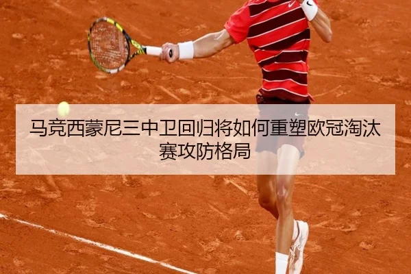 马竞西蒙尼三中卫回归将如何重塑欧冠淘汰赛攻防格局
