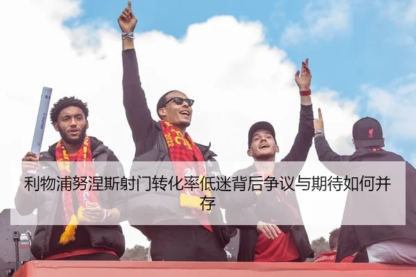 利物浦努涅斯射门转化率低迷背后争议与期待如何并存